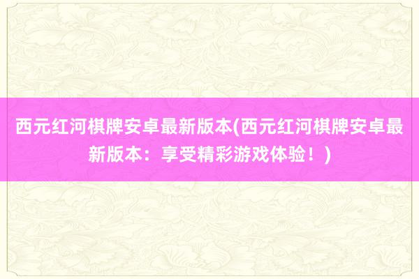 西元红河棋牌安卓最新版本(西元红河棋牌安卓最新版本：享受精彩游戏体验！)