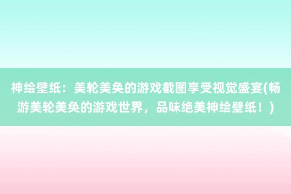 神绘壁纸：美轮美奂的游戏截图享受视觉盛宴(畅游美轮美奂的游戏世界，品味绝美神绘壁纸！)